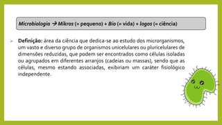Microbiologia  Mikros (= pequeno) + Bio (= vida) + logos (= ciência)
 Definição: área da ciência que dedica-se ao estudo dos microrganismos,
um vasto e diverso grupo de organismos unicelulares ou pluricelulares de
dimensões reduzidas, que podem ser encontrados como células isoladas
ou agrupados em diferentes arranjos (cadeias ou massas), sendo que as
células, mesmo estando associadas, exibiriam um caráter fisiológico
independente.
 