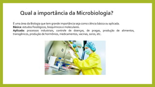 É uma área da Biologia que tem grande importância seja como ciência básica ou aplicada.
Básica: estudos fisiológicos, bioquímicos e moleculares.
Aplicada: processos industriais, controle de doenças, de pragas, produção de alimentos,
transgênicos, produção de hormônios, medicamentos, vacinas, soros, etc.
Qual a importância da Microbiologia?
 
