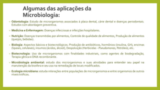 Algumas das aplicações da
Microbiologia:
• Odontologia: Estudo de microrganismos associados à placa dental, cárie dental e doenças periodontais.
Estudos com abordagem preventiva.
• Medicina e Enfermagem: Doenças infecciosas e infecções hospitalares.
• Nutrição: Doenças transmitidas por alimentos, Controle de qualidade de alimentos, Produção de alimentos
(queijos, bebidas).
• Biologia: Aspectos básicos e biotecnológicos. Produção de antibióticos, hormônios (insulina, GH), enzimas
(lipases, celulases), insumos (ácidos, álcool), Despoluição (Herbicidas - Pseudomonas, Petróleo), etc.
• Biotecnologia: Uso de microrganismos com finalidades industriais, como agentes de biodegradação,
Terapia gênica e DNA recombinante.
• Microbiologia ambiental: estudo dos microrganismos e suas atividades para entender seu papel na
manutenção da biosfera e seu uso na remediação de locais modificados.
• Ecologia microbiana: estuda interações entre populações de microrganismos e entre organismos de outros
níveis tróficos.
 