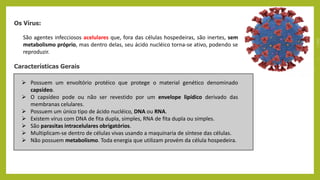 Os Vírus:
São agentes infecciosos acelulares que, fora das células hospedeiras, são inertes, sem
metabolismo próprio, mas dentro delas, seu ácido nucléico torna-se ativo, podendo se
reproduzir.
Características Gerais
 Possuem um envoltório protéico que protege o material genético denominado
capsídeo.
 O capsídeo pode ou não ser revestido por um envelope lipídico derivado das
membranas celulares.
 Possuem um único tipo de ácido nucléico, DNA ou RNA.
 Existem vírus com DNA de fita dupla, simples, RNA de fita dupla ou simples.
 São parasitas intracelulares obrigatórios.
 Multiplicam-se dentro de células vivas usando a maquinaria de síntese das células.
 Não possuem metabolismo. Toda energia que utilizam provém da célula hospedeira.
 