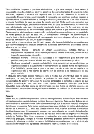 Estas atividades compõem o processo administrativo, o qual deve adequar o fator externo à
organização, visando estabelecer objetivos possíveis de serem alcançados. Do exercício de tais
atividades, depende o alcance dos objetivos que por sua vez determina o sucesso da
organização. Dessa maneira, a administração é necessária para equilibrar objetivos pessoais e
organizacionais, coordenar esforços e conseguir eficiência (capacidade de fazer certo as coisas)
e eficácia (habilidade de fazer as coisas da maneira correta). Ainda, dentro dos conceitos que
envolvem a administração, precisamos entender como ela pode ser desenvolvida. O sucesso de
uma administração não está inteiramente relacionado àquilo que lhe foi ensinado, ao seu
brilhantismo acadêmico ou ao seu interesse pessoal em praticar o que aprendeu nas escolas.
Esses aspectos são importantes, porém estão condicionados a características de personalidade,
ao modo pessoal de agir de cada um. O conhecimento tecnológico da administração é
importantíssimo, básico e indispensável, mas depende, sobretudo, da personalidade e do modo
de agir do administrador, ou seja, de suas habilidades.
Nessa lógica, podemos afirmar que há, pelo menos, três tipos de habilidades necessárias para
que o administrador possa executar eficazmente o processo administrativo: a habilidade técnica,
a humana e a conceitual.
• Habilidade técnica – consiste em utilizar conhecimentos, métodos, técnicas e
equipamentos necessários para a realização de suas tarefas específicas, através de sua
instrução, experiência e educação.
• Habilidade humana – consiste na capacidade e no discernimento para trabalhar com
pessoas, compreender suas atitudes e motivações e aplicar uma liderança eficaz.
• Habilidade conceitual – consiste na habilidade para compreender as complexidades da
organização global e o ajustamento do comportamento da pessoa dentro da organização.
Esta habilidade permite que a pessoa se comporte de acordo com os objetivos da
organização total e não apenas de acordo com os objetivos e as necessidades de seu
grupo imediato.
A adequada combinação dessas habilidades varia à medida que um indivíduo sobe na escala
hierárquica, de posições de supervisão a posições de alta direção. Com base nessas
considerações, foi possível apresentar-lhe algumas concepções e conceitos a respeito do que
significa administração. Isso tudo teve como objetivo oferecer-lhe subsídios para iniciar
discussões mais profundas acerca da administração e de que forma ela interfere nas ações do
nosso cotidiano, do cotidiano das organizações e também no cotidiano da sociedade como um
todo.
Resumo
Nessa aula, foi possível compreender o contexto do surgimento da administração, além dos seus
principais conceitos, características e métodos de desenvolvimento. Esse capítulo dedicou-se em
apresentar que a administração tal como conhecemos hoje, que é resultado histórico e integrado
de inúmeros precursores. Referências históricas mostram que até hoje, conceitos administrativos
de mais de 1.200 anos a.C., ainda são usados no nosso meio. Ficaram evidentes as influências
de diferentes correntes do pensamento humano, mas especialmente um conjunto de implicações
ganhou notoriedade, especialmente do ponto de vista das influências das organizações militares
e da Igreja Católica. Além disso, expusemos considerações acerca das áreas da administração
(marketing, produção, finanças e recursos humanos), processo administrativo (planejamento,
organização, direção e controle), bem como, habilidades necessárias para que o administrador
possa executar eficazmente o processo administrativo (técnica, humana e conceitual).
 