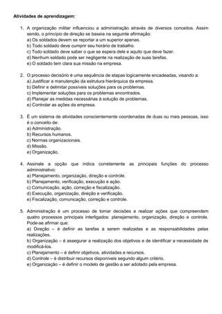 Atividades de aprendizagem:
1. A organização militar influenciou a administração através de diversos conceitos. Assim
sendo, o princípio de direção se baseia na seguinte afirmação:
a) Os soldados devem se reportar a um superior apenas.
b) Todo soldado deve cumprir seu horário de trabalho.
c) Todo soldado deve saber o que se espera dele e aquilo que deve fazer.
d) Nenhum soldado pode ser negligente na realização de suas tarefas.
e) O soldado tem clara sua missão na empresa.
2. O processo decisório é uma sequência de etapas logicamente encadeadas, visando a:
a) Justificar a manutenção da estrutura hierárquica da empresa.
b) Definir e delimitar possíveis soluções para os problemas.
c) Implementar soluções para os problemas encontrados.
d) Planejar as medidas necessárias à solução de problemas.
e) Controlar as ações da empresa.
3. É um sistema de atividades conscientemente coordenadas de duas ou mais pessoas, isso
é o conceito de:
a) Administração.
b) Recursos humanos.
c) Normas organizacionais.
d) Missão.
e) Organização.
4. Assinale a opção que indica corretamente as principais funções do processo
administrativo:
a) Planejamento, organização, direção e controle.
b) Planejamento, verificação, execução e ação.
c) Comunicação, ação, correção e fiscalização.
d) Execução, organização, direção e verificação.
e) Fiscalização, comunicação, correção e controle.
5. Administração é um processo de tomar decisões e realizar ações que compreendem
quatro processos principais interligados: planejamento, organização, direção e controle.
Pode-se afirmar que:
a) Direção – é definir as tarefas a serem realizadas e as responsabilidades pelas
realizações.
b) Organização – é assegurar a realização dos objetivos e de identificar a necessidade de
modificá-los.
c) Planejamento – é definir objetivos, atividades e recursos.
d) Controle – é distribuir recursos disponíveis segundo algum critério.
e) Organização – é definir o modelo de gestão a ser adotado pela empresa.
 