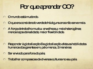 Por que aprender CO? O mundo está mudando. O que era considerado verdade há alguns anos não serve mais. A força de trabalho mudou: envelheceu; mais heterogênea; menos laços de lealdade; maior flexibilidade. Responder à globalização – a globalização afeta as habilidades humanos dos gerentes em, pelo menos, 2 maneiras: Ser enviado para fora do país; Trabalhar com pessoas de diversas culturas no seu país. 