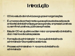 Introdução CO é o estudo de indivíduos e grupos em organizações.  É um corpo de conhecimento que se aplica a todos os tipos de ambiente de trabalho – pequenos e grandes, empresas lucrativas ou sem fins lucrativos, públicas e privadas. Estudar CO vai ajudá-lo a obter maior compreensão do trabalho, de si mesmo e de outras pessoas. Formação do administrador    no o quê do trabalho do administrador – competências técnicas. Processo administrativo    no como do trabalho do administrador 