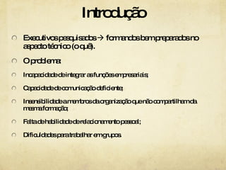 Introdução Executivos pesquisados    formandos bem preparados no aspecto técnico (o quê). O problema: Incapacidade de integrar as funções empresariais; Capacidade de comunicação deficiente; Insensibilidade a membros da organização que não compartilham da mesma formação; Falta de habilidade de relacionamento pessoal; Dificuldades para trabalhar em grupos. 