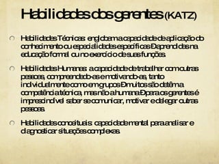 Habilidades dos gerentes  (KATZ) Habilidades Técnicas: englobam a capacidade de aplicação do conhecimento ou especialidades específicas – aprendidas na educação formal ou no exercício de suas funções.  Habilidades Humanas: a capacidade de trabalhar com outras pessoas, compreendedo-as e motivando-as, tanto individualmente como em grupos – muitos são detêm a competência técnica, mas não a humana – para os gerentes é imprescindível saber se comunicar, motivar e delegar outras pessoas. Habilidades conceituais: capacidade mental para analisar e diagnosticar situações complexas.  