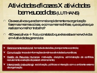 Atividades eficazes X atividades bem-sucedidas  (LUTHANS) Os executivos que sobem mais rapidamente na organização fazem as mesmas coisas, e com a mesma ênfase, que aqueles que realizam o melhor trabalho? 450 executivos    ficou constatado que eles estavam envolvidos em 4 atividades gerenciais: Gerenciamento tradicional : tomada de decisões, planejamento e controle; Comunicação : troca de informações de rotina e atividades burocráticas; Gestão de Recursos Humano s: motivação, disciplina, administração de conflitos, recrutamento e seleção de pessoal e treinamento; Interconexão (networking) : socialização, políticas e interação com o ambiente externo da organização.  