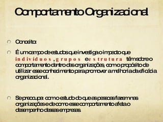 Comportamento Organizacional Conceito: É um campo de estudos que investiga o impacto que  indivíduos ,  grupos  e  estrutura  têm sobre o comportamento dentro das organizações, com o propósito de utilizar esse conhecimento para promover a melhoria da eficácia organizacional. Se preocupa: com o estudo do que as pessoas fazem nas organizações e de como esse comportamento afeta o desempenho dessas empresas. 