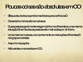 Poucas coisas são absolutas em CO “Deus deu todos os problemas fáceis para os físicos”. Os seres humanos são complexos. Duas pessoas geralmente reagem de forma diferente a uma mesma situação – nem todas as pessoas são motivadas por dinheiro. Uma mesma muda seu comportamento em situações diferentes – na igreja e na festa. Assumimos papéis. Não existe uma receita em CO.  