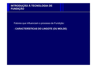 INTRODUÇÃO À TECNOLOGIA DE
FUNDIÇÃO




 Fatores que influenciam o processo de Fundição:

 - CARACTERÍSTICAS DO LINGOTE (OU MOLDE)
 