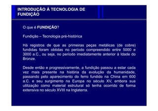 INTRODUÇÃO À TECNOLOGIA DE
FUNDIÇÃO


  O que é FUNDIÇÃO?

  Fundição – Tecnologia pré-histórica

  Há registros de que as primeiras peças metálicas (de cobre)
  fundidas foram obtidas no período compreendido entre 5000 e
  3000 a.C., ou seja, no período imediatamente anterior à Idade do
  Bronze.

  Desde então e progressivamente, a fundição passou a estar cada
  vez mais presente na história da evolução da humanidade,
  passando pelo aparecimento do ferro fundido na China em 600
  a.C. e seu surgimento na Europa no século XV, embora sua
  utilização como material estrutural só tenha ocorrido de forma
  extensiva no século XVIII na Inglaterra.
 