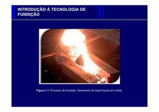 INTRODUÇÃO À TECNOLOGIA DE
FUNDIÇÃO




       Figura 1.1. Processo de fundição. Vazamento de metal líquido em molde.
 