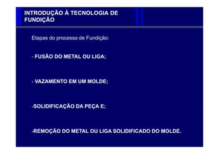 INTRODUÇÃO À TECNOLOGIA DE
FUNDIÇÃO


  Etapas do processo de Fundição:


  - FUSÃO DO METAL OU LIGA;



  - VAZAMENTO EM UM MOLDE;



  -SOLIDIFICAÇÃO DA PEÇA E;



  -REMOÇÃO DO METAL OU LIGA SOLIDIFICADO DO MOLDE.
 