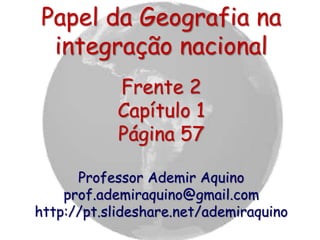 Papel da Geografia na
integração nacional
Frente 2
Capítulo 1
Página 57
Professor Ademir Aquino
prof.ademiraquino@gmail.com
http://pt.slideshare.net/ademiraquino
 