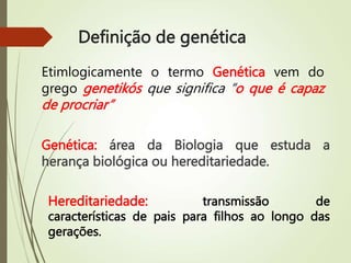 Definição de genética
Genética: área da Biologia que estuda a
herança biológica ou hereditariedade.
Etimlogicamente o termo Genética vem do
grego genetikós que significa “o que é capaz
de procriar”
transmissão de
características de pais para filhos ao longo das
gerações.
Hereditariedade:
 