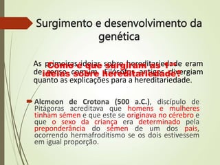 Surgimento e desenvolvimento da
genética
Alcmeon de Crotona (500 a.C.), discípulo de
Pitágoras acreditava que homens e mulheres
tinham sémen e que este se originava no cérebro e
que o sexo da criança era determinado pela
preponderância do sémen de um dos pais,
ocorrendo hermafroditismo se os dois estivessem
em igual proporção.
As primeiras ideias sobre hereditariedade eram
de senso comum. Filósofos antigos divergiam
quanto as explicações para a hereditariedade.
Como é que surgiram as 1as
ideias sobre hereditariedade?
 