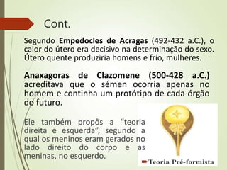 Cont.
Segundo Empedocles de Acragas (492-432 a.C.), o
calor do útero era decisivo na determinação do sexo.
Útero quente produziria homens e frio, mulheres.
Anaxagoras de Clazomene (500-428 a.C.)
acreditava que o sémen ocorria apenas no
homem e continha um protótipo de cada órgão
do futuro.
Ele também propôs a “teoria
direita e esquerda”, segundo a
qual os meninos eram gerados no
lado direito do corpo e as
meninas, no esquerdo.
 