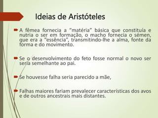 Ideias de Aristóteles
A fêmea fornecia a “matéria” básica que constituía e
nutria o ser em formação, o macho fornecia o sémen,
que era a “essência”, transmitindo-lhe a alma, fonte da
forma e do movimento.
Se o desenvolvimento do feto fosse normal o novo ser
seria semelhante ao pai.
Se houvesse falha seria parecido a mãe,
Falhas maiores fariam prevalecer características dos avos
e de outros ancestrais mais distantes.
 