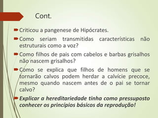Cont.
Criticou a pangenese de Hipócrates.
Como seriam transmitidas características não
estruturais como a voz?
Como filhos de pais com cabelos e barbas grisalhos
não nascem grisalhos?
Como se explica que filhos de homens que se
tornarão calvos podem herdar a calvície precoce,
mesmo quando nascem antes de o pai se tornar
calvo?
Explicar a hereditariedade tinha como pressuposto
conhecer os princípios básicos da reprodução!
 