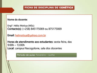 FICHA DE DISCIPLINA DE GENÉTICA
Nome do docente:
Engº. Hélio Motiua (MSc)
Contacto(s): (+258) 845175069 ou 875175069
Email: helmotiua@yahoo.com.br
Horas de atendimento aos estudantes: sexta-feira, das
9:00h – 13:00h
Local: campus Nacogolone, sala dos docentes
Período de aulas: Fevereiro – Junho
 