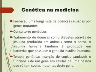 Genética na medicina
Forneceu uma longa lista de doenças causadas por
genes mutantes.
Consultores genéticos
Tratamento de doenças como diabetes através de
insulina produzida em animais como o porco. A
insulina humana também é produzida em
bactérias que possuem o gene da insulina humana.
Terapia genética: inserção de copias saudáveis e
funcionais de um gene em células de uma pessoa
que só tem copias mutantes deste gene.
 