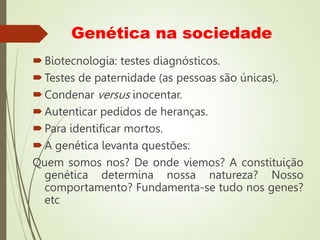 Genética na sociedade
Biotecnologia: testes diagnósticos.
Testes de paternidade (as pessoas são únicas).
Condenar versus inocentar.
Autenticar pedidos de heranças.
Para identificar mortos.
A genética levanta questões:
Quem somos nos? De onde viemos? A constituição
genética determina nossa natureza? Nosso
comportamento? Fundamenta-se tudo nos genes?
etc
 