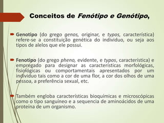 Conceitos de Fenótipo e Genótipo,
 Genotipo (do grego genos, originar, e typos, característica)
refere-se a constituição genética do individuo, ou seja aos
tipos de alelos que ele possui.
 Fenotipo (do grego pheno, evidente, e typos, característica) e
empregado para designar as características morfológicas,
fisiológicas ou comportamentais apresentados por um
individuo tais como a cor de uma flor, a cor dos olhos de uma
pessoa, a preferência sexual, etc.
 Também engloba características bioquímicas e microscópicas
como o tipo sanguíneo e a sequencia de aminoácidos de uma
proteína de um organismo.
 