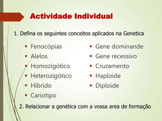 Actividade Individual
 Fenocópias
 Alelos
 Homozigótico
 Heterozigótico
 Híbrido
 Cariotipo
 Gene dominande
 Gene recessivo
 Cruzamento
 Haploide
 Diploide
1. Defina os seguintes conceitos aplicados na Genetica
2. Relacionar a genética com a vossa area de formação
 