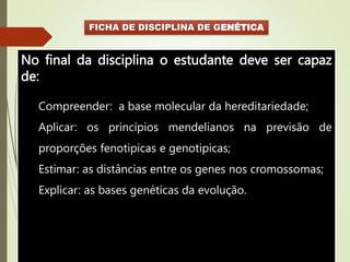 FICHA DE DISCIPLINA DE GENÉTICA
No final da disciplina o estudante deve ser capaz
de:
Compreender: a base molecular da hereditariedade;
Aplicar: os princípios mendelianos na previsão de
proporções fenotipicas e genotipicas;
Estimar: as distâncias entre os genes nos cromossomas;
Explicar: as bases genéticas da evolução.
 