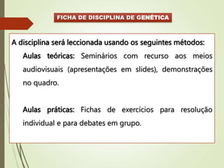 FICHA DE DISCIPLINA DE GENÉTICA
A disciplina será leccionada usando os seguintes métodos:
Aulas teóricas: Seminários com recurso aos meios
audiovisuais (apresentações em slides), demonstrações
no quadro.
Aulas práticas: Fichas de exercícios para resolução
individual e para debates em grupo.
 