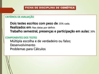 FICHA DE DISCIPLINA DE GENÉTICA
CRITÉRIOS DE AVALIAÇÃO
Dois testes escritos com peso de: 35% cada.
Realizados em: Nas datas por definir.
Trabalho semestral, presenças e participação em aulas: 30%
COMPONENTES DOS TESTES
Múltipla escolha e de verdadeiro ou falso;
Desenvolvimento
Problemas para Cálculos
 