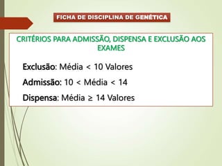 FICHA DE DISCIPLINA DE GENÉTICA
CRITÉRIOS PARA ADMISSÃO, DISPENSA E EXCLUSÃO AOS
EXAMES
Exclusão: Média < 10 Valores
Admissão: 10 < Média < 14
Dispensa: Média ≥ 14 Valores
 