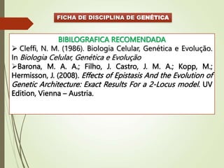 FICHA DE DISCIPLINA DE GENÉTICA
BIBILOGRAFICA RECOMENDADA
 Cleffi, N. M. (1986). Biologia Celular, Genética e Evolução.
In Biologia Celular, Genética e Evolução
Barona, M. A. A.; Filho, J. Castro, J. M. A.; Kopp, M.;
Hermisson, J. (2008). Effects of Epistasis And the Evolution of
Genetic Architecture: Exact Results For a 2-Locus model. UV
Edition, Vienna – Austria.
 