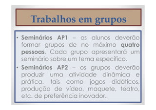 Trabalhos em grupos
• Seminários AP1 – os alunos deverão
formar grupos de no máximo quatro
pessoas. Cada grupo apresentará um
seminário sobre um tema específico.
• Seminários AP2 – os grupos deverão
produzir uma atividade dinâmica e
prática, tais como jogos didáticos,
produção de vídeo, maquete, teatro,
etc. de preferência inovador.
 