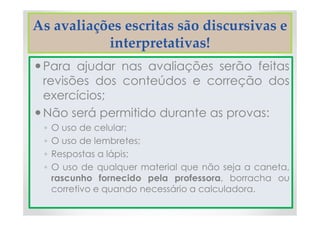 As avaliações escritas são discursivas e
interpretativas!
Para ajudar nas avaliações serão feitas
revisões dos conteúdos e correção dos
exercícios;
Não será permitido durante as provas:
◦ O uso de celular;
◦ O uso de lembretes;
◦ Respostas a lápis;
◦ O uso de qualquer material que não seja a caneta,
rascunho fornecido pela professora, borracha ou
corretivo e quando necessário a calculadora.
 