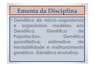 Ementa da Disciplina
• Genética de micro-organismos
e organismos modelos em
Genética. Genética de
Populações. Genética
quantitativa: estimativa da
herdabilidade e melhoramento
genético. Genética evolutiva.
 