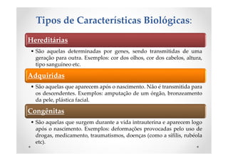 Tipos de Características Biológicas:
Hereditárias
• São aquelas determinadas por genes, sendo transmitidas de uma
geração para outra. Exemplos: cor dos olhos, cor dos cabelos, altura,
tipo sanguíneo etc.
Adquiridas
• São aquelas que aparecem após o nascimento. Não é transmitida para
os descendentes. Exemplos: amputação de um órgão, bronzeamento
da pele, plástica facial.
Congênitas
• São aquelas que surgem durante a vida intrauterina e aparecem logo
após o nascimento. Exemplos: deformações provocadas pelo uso de
drogas, medicamento, traumatismos, doenças (como a sífilis, rubéola
etc).
 