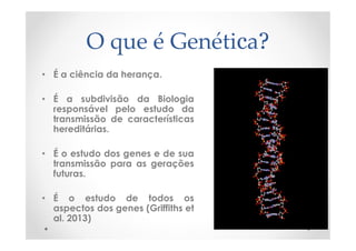 O que é Genética?
• É a ciência da herança.
• É a subdivisão da Biologia
responsável pelo estudo da
transmissão de características
hereditárias.
• É o estudo dos genes e de sua
transmissão para as gerações
futuras.
• É o estudo de todos os
aspectos dos genes (Griffiths et
al. 2013)
 