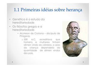 1.1 Primeiras idéias sobre herança
• Genética é o estudo da
hereditariedade
• Os filósofos gregos e a
hereditariedade
• Alcmeon de Crotona – discípulo de
Pitágoras
o 500 a.C. acreditava que
homens e mulheres tinham
sêmen vindo do cérebro, o sexo
da criança dependeria da
quantidade de sêmen vindos
dos pais.
 