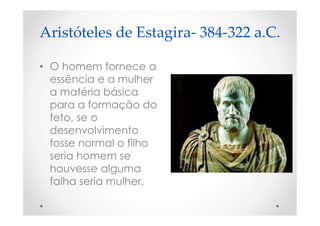 Aristóteles de Estagira- 384-322 a.C.
• O homem fornece a
essência e a mulher
a matéria básica
para a formação do
feto, se o
desenvolvimento
fosse normal o filho
seria homem se
houvesse alguma
falha seria mulher.
 