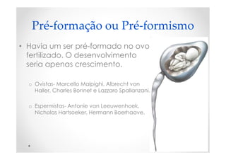 Pré-formação ou Pré-formismo
• Havia um ser pré-formado no ovo
fertilizado. O desenvolvimento
seria apenas crescimento.
o Ovistas- Marcello Malpighi, Albrecht von
Haller, Charles Bonnet e Lazzaro Spallanzani.
o Espermistas- Antonie van Leeuwenhoek,
Nicholas Hartsoeker, Hermann Boerhaave.
 