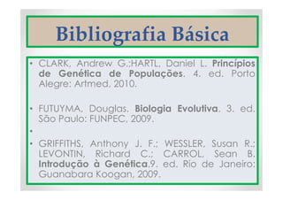 Bibliografia Básica
• CLARK, Andrew G.;HARTL, Daniel L. Princípios
de Genética de Populações. 4. ed. Porto
Alegre: Artmed, 2010.
• FUTUYMA, Douglas. Biologia Evolutiva. 3. ed.
São Paulo: FUNPEC, 2009.
•
• GRIFFITHS, Anthony J. F.; WESSLER, Susan R.;
LEVONTIN, Richard C.; CARROL, Sean B.
Introdução à Genética.9. ed. Rio de Janeiro:
Guanabara Koogan, 2009.
 