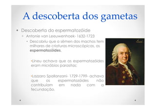 A descoberta dos gametas
 Descoberta do espermatozóide
 Antonie van Leeuwenhoek- 1632-1723
 Descobriu que o sêmen dos machos tem
milhares de criaturas microscópicas, os
espermatozóides.
Lineu achava que os espermatozóides
eram micróbios parasitas;
Lazzaro Spallanzani- 1729-1799- achava
que os espermatozóides não
contribuíam em nada com a
fecundação.
 
