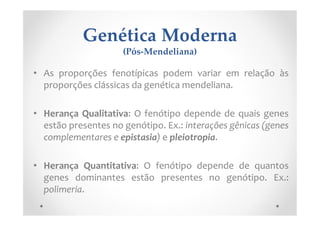 Genética Moderna
(Pós-Mendeliana)
• As proporções fenotípicas podem variar em relação às
proporções clássicas da genética mendeliana.
• Herança Qualitativa: O fenótipo depende de quais genes
estão presentes no genótipo. Ex.: interações gênicas (genes
complementares e epistasia) e pleiotropia.
• Herança Quantitativa: O fenótipo depende de quantos
genes dominantes estão presentes no genótipo. Ex.:
polimeria.
 
