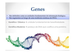 Genes
- Genética Clássica  unidade fundamental da hereditariedade.
- Genética Moderna  pedaço de DNA que codifica uma proteína.
• São definidos como as unidades fundamentais da informação biológica.
• São segmentos ao longo de uma molécula contínua de DNA.
 