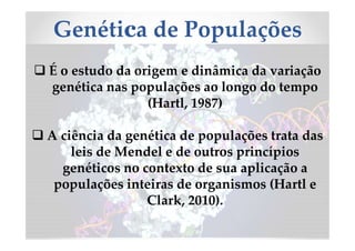 Genética de Populações
 É o estudo da origem e dinâmica da variação
genética nas populações ao longo do tempo
(Hartl, 1987)
 A ciência da genética de populações trata das
leis de Mendel e de outros princípios
genéticos no contexto de sua aplicação a
populações inteiras de organismos (Hartl e
Clark, 2010).
 