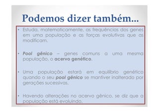 Podemos dizer também...
• Estuda, matematicamente, as frequências dos genes
em uma população e as forças evolutivas que as
modificam.
• Pool gênico – genes comuns a uma mesma
população, o acervo genético.
• Uma população estará em equilíbrio genético
quando o seu pool gênico se mantiver inalterado por
gerações sucessivas.
• Havendo alterações no acervo gênico, se diz que a
população está evoluindo.
 