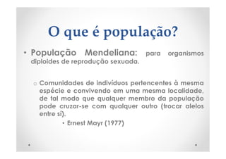 O que é população?
• População Mendeliana: para organismos
diploides de reprodução sexuada.
o Comunidades de indivíduos pertencentes à mesma
espécie e convivendo em uma mesma localidade,
de tal modo que qualquer membro da população
pode cruzar-se com qualquer outro (trocar alelos
entre sí).
• Ernest Mayr (1977)
 