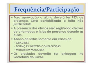 Frequência/Participação
 Para aprovação o aluno deverá ter 75% de
presença. Será contabilizada a falta não
justificada!!!
 A presença dos alunos será registrada através
de chamadas e listas de presença durante as
aulas.
 Abono de faltas somente em casos de:
◦ GRAVIDEZ
◦ DOENÇAS INFECTO-CONTAGIOSAS
◦ MILITAR EM MANOBRA
 Os atestados deverão ser entregues na
Secretaria do Curso.
 