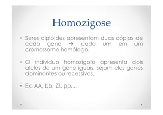 Homozigose
• Seres diplóides apresentam duas cópias de
cada gene  cada um em um
cromossomo homólogo.
• O indivíduo homozigoto apresenta dois
alelos de um gene iguais, sejam eles genes
dominantes ou recessivos.
• Ex: AA, bb, ZZ, pp....
 